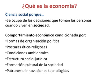 ¿Qué es la economía?
Ciencia social porque…
•Se ocupa de las decisiones que toman las personas
cuando viven en sociedad.
Comportamiento económico condicionado por:
•Formas de organización política
•Posturas ético-religiosas
•Condiciones ambientales
•Estructura socio-jurídica
•Formación cultural de la sociedad
•Patrones e innovaciones tecnológicas
 