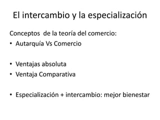 El intercambio y la especialización
Conceptos de la teoría del comercio:
• Autarquía Vs Comercio
• Ventajas absoluta
• Ventaja Comparativa
• Especialización + intercambio: mejor bienestar
 
