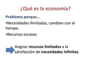 ¿Qué es la economía?
Problema porque…
•Necesidades ilimitadas, cambian con el
tiempo.
•Recursos escasos
Asignar recursos limitados a la
satisfacción de necesidades infinitas.
 