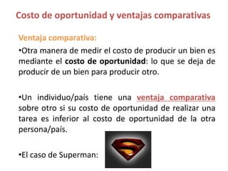 Ventaja comparativa:
•Otra manera de medir el costo de producir un bien es
mediante el costo de oportunidad: lo que se deja de
producir de un bien para producir otro.
•Un individuo/país tiene una ventaja comparativa
sobre otro si su costo de oportunidad de realizar una
tarea es inferior al costo de oportunidad de la otra
persona/país.
•El caso de Superman:
Costo de oportunidad y ventajas comparativas
 