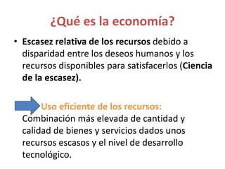 ¿Qué es la economía?
• Escasez relativa de los recursos debido a
disparidad entre los deseos humanos y los
recursos disponibles para satisfacerlos (Ciencia
de la escasez).
Uso eficiente de los recursos:
Combinación más elevada de cantidad y
calidad de bienes y servicios dados unos
recursos escasos y el nivel de desarrollo
tecnológico.
 