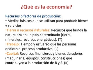 Recursos o factores de producción:
• Medios básicos que se utilizan para producir bienes
y servicios.
•Tierra o recursos naturales: Recursos que brinda la
naturaleza en un país determinado (tierra,
minerales, recursos energéticos). (T)
•Trabajo: Tiempo y esfuerzo que las personas
dedican al proceso productivo. (L)
•Capital: Recursos financieros y bienes duraderos
(maquinaria, equipos, construcciones) que
contribuyen a la producción de B y S. (K)
¿Qué es la economía?
 