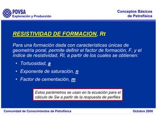 Exploración y Producción
Comunidad de Conocimientos de Petrofísica Octubre 2000
Conceptos Básicos
de Petrofísica
Para una formación dada con características únicas de
geometría poral, permite definir el factor de formación, F, y el
índice de resistividad, RI, a partir de los cuales se obtienen:
• Tortuosidad, a
• Exponente de saturación, n
• Factor de cementación, m
Estos parámetros se usan en la ecuación para el
cálculo de Sw a partir de la respuesta de perfiles
RESISTIVIDAD DE FORMACION, Rt
 