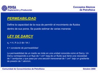 Exploración y Producción
Comunidad de Conocimientos de Petrofísica Octubre 2000
Conceptos Básicos
de Petrofísica
PERMEABILIDAD
Define la capacidad de la roca de permitir el movimiento de fluidos
dentro de sus poros. Se puede estimar de varias maneras
LEY DE DARCY
qx = k ( A /µ )( dp / dx )
k = constante de permeabilidad
La permeabilidad de un medio se mide en una unidad conocida como el Darcy. Un
Darcy corresponde a un flujo de 1 cm3 /seg de un fluido que tiene una viscosidad
de 1 centipoise y que pasa por una sección transversal de 1 cm2 bajo un gradiente
de presión de 1 atm/cm.
 