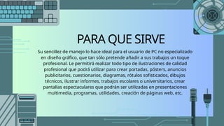 PARA QUE SIRVE
Su sencillez de manejo lo hace ideal para el usuario de PC no especializado
en diseño gráfico, que tan sólo pretende añadir a sus trabajos un toque
profesional. Le permitirá realizar todo tipo de ilustraciones de calidad
profesional que podrá utilizar para crear portadas, pósters, anuncios
publicitarios, cuestionarios, diagramas, rótulos sofisticados, dibujos
técnicos, ilustrar informes, trabajos escolares o universitarios, crear
pantallas espectaculares que podrán ser utilizadas en presentaciones
multimedia, programas, utilidades, creación de páginas web, etc.
 
