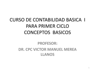 CURSO DE CONTABILIDAD BASICA I
PARA PRIMER CICLO
CONCEPTOS BASICOS
PROFESOR:
DR. CPC VICTOR MANUEL MEREA
LLANOS
1
 