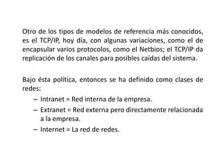Otro de los tipos de modelos de referencia más conocidos,
es el TCP/IP, hoy día, con algunas variaciones, como el de
encapsular varios protocolos, como el Netbios; el TCP/IP da
replicación de los canales para posibles caídas del sistema.
Bajo ésta política, entonces se ha definido como clases de
redes:
– Intranet = Red interna de la empresa.
– Extranet = Red externa pero directamente relacionada
a la empresa.
– Internet = La red de redes.
 
