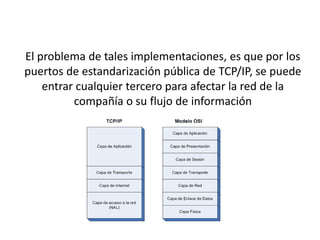 El problema de tales implementaciones, es que por los
puertos de estandarización pública de TCP/IP, se puede
entrar cualquier tercero para afectar la red de la
compañía o su flujo de información
 
