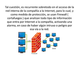 Tal cuestión, es recurrente sobretodo en el acceso de la
red interna de la compañía a la Internet, para lo cual, y
como medida de protección, se usan Firewall (
cortafuegos ) que analizan todo tipo de información
que entra por Internet a la compañía, activando una
alarma, en caso de haber algún intruso o peligro por
esa vía a la red.
 