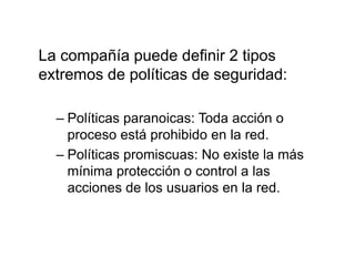 La compañía puede definir 2 tipos
extremos de políticas de seguridad:
– Políticas paranoicas: Toda acción o
proceso está prohibido en la red.
– Políticas promiscuas: No existe la más
mínima protección o control a las
acciones de los usuarios en la red.
 