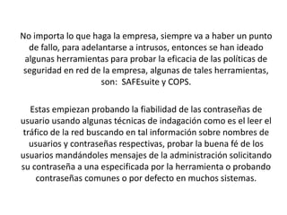 No importa lo que haga la empresa, siempre va a haber un punto
de fallo, para adelantarse a intrusos, entonces se han ideado
algunas herramientas para probar la eficacia de las políticas de
seguridad en red de la empresa, algunas de tales herramientas,
son: SAFEsuite y COPS.
Estas empiezan probando la fiabilidad de las contraseñas de
usuario usando algunas técnicas de indagación como es el leer el
tráfico de la red buscando en tal información sobre nombres de
usuarios y contraseñas respectivas, probar la buena fé de los
usuarios mandándoles mensajes de la administración solicitando
su contraseña a una especificada por la herramienta o probando
contraseñas comunes o por defecto en muchos sistemas.
 