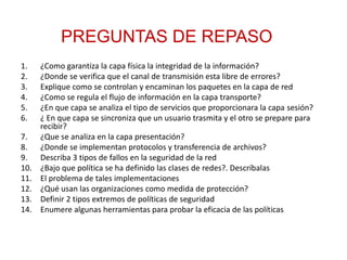 1. ¿Como garantiza la capa física la integridad de la información?
2. ¿Donde se verifica que el canal de transmisión esta libre de errores?
3. Explique como se controlan y encaminan los paquetes en la capa de red
4. ¿Como se regula el flujo de información en la capa transporte?
5. ¿En que capa se analiza el tipo de servicios que proporcionara la capa sesión?
6. ¿ En que capa se sincroniza que un usuario trasmita y el otro se prepare para
recibir?
7. ¿Que se analiza en la capa presentación?
8. ¿Donde se implementan protocolos y transferencia de archivos?
9. Describa 3 tipos de fallos en la seguridad de la red
10. ¿Bajo que política se ha definido las clases de redes?. Descríbalas
11. El problema de tales implementaciones
12. ¿Qué usan las organizaciones como medida de protección?
13. Definir 2 tipos extremos de políticas de seguridad
14. Enumere algunas herramientas para probar la eficacia de las políticas
PREGUNTAS DE REPASO
 