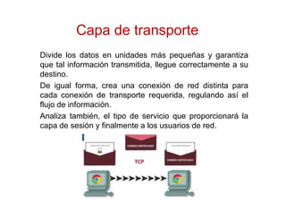 Capa de transporte
Divide los datos en unidades más pequeñas y garantiza
que tal información transmitida, llegue correctamente a su
destino.
De igual forma, crea una conexión de red distinta para
cada conexión de transporte requerida, regulando así el
flujo de información.
Analiza también, el tipo de servicio que proporcionará la
capa de sesión y finalmente a los usuarios de red.
 