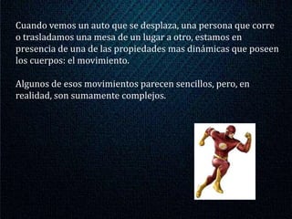 Cuando vemos un auto que se desplaza, una persona que corre
o trasladamos una mesa de un lugar a otro, estamos en
presencia de una de las propiedades mas dinámicas que poseen
los cuerpos: el movimiento.

Algunos de esos movimientos parecen sencillos, pero, en
realidad, son sumamente complejos.
 