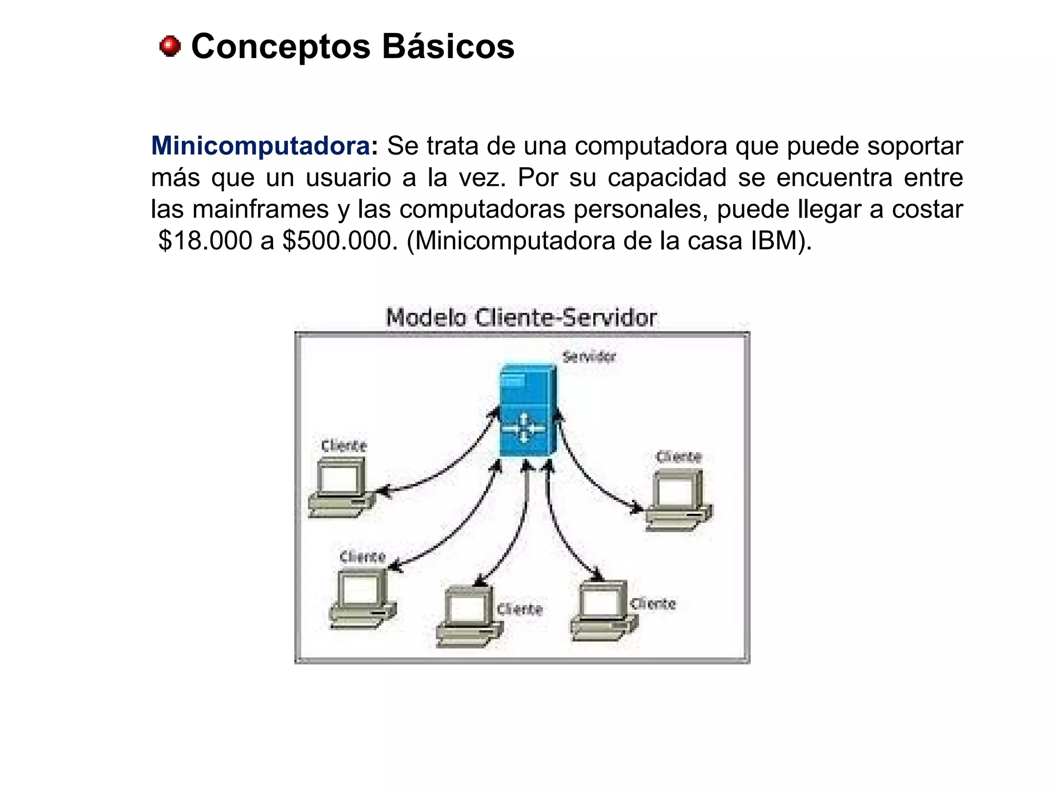 Conceptos Básicos
Minicomputadora: Se trata de una computadora que puede soportar
más que un usuario a la vez. Por su capacidad se encuentra entre
las mainframes y las computadoras personales, puede llegar a costar
$18.000 a $500.000. (Minicomputadora de la casa IBM).
 