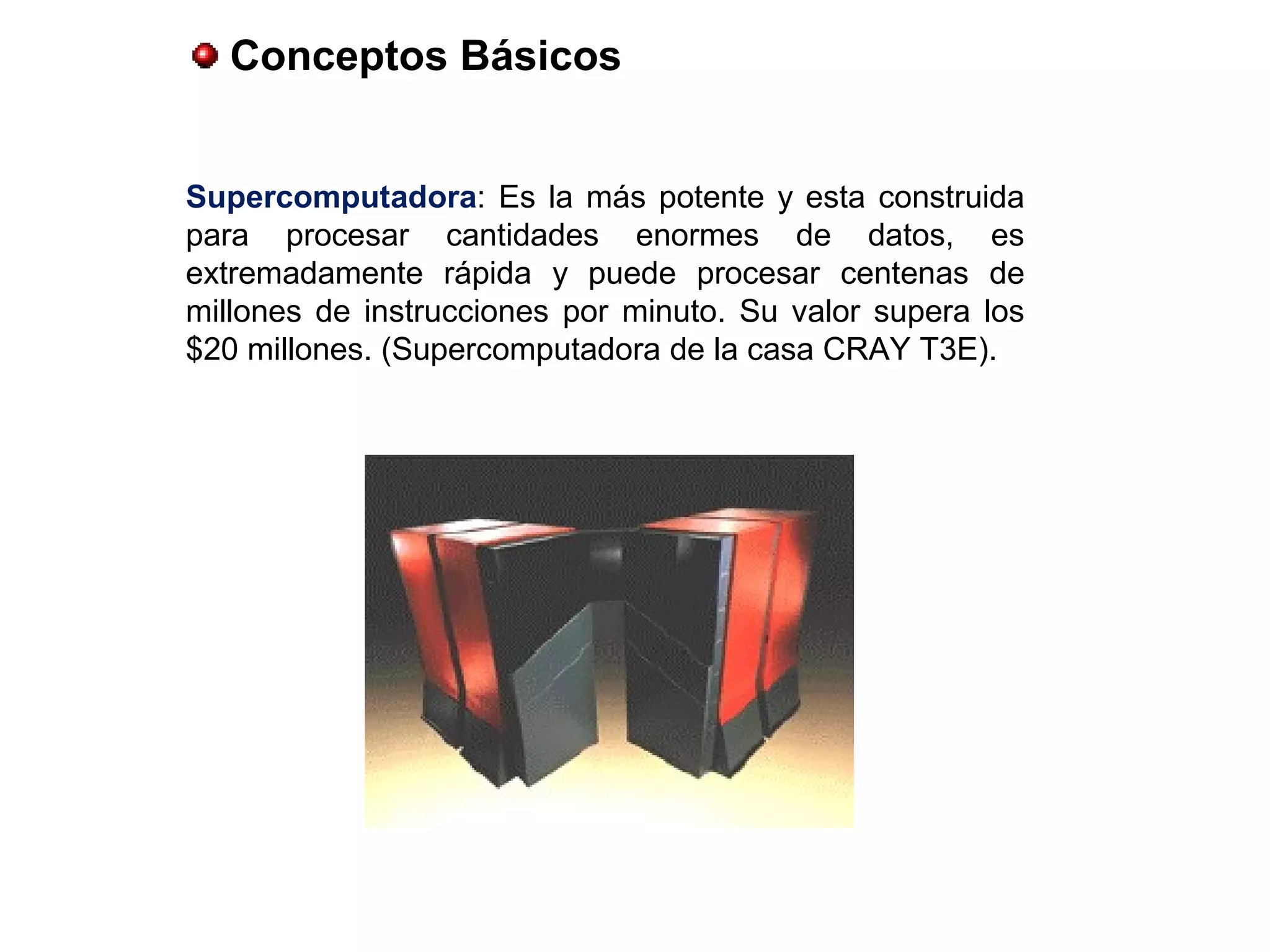 Conceptos Básicos
Supercomputadora: Es la más potente y esta construida
para procesar cantidades enormes de datos, es
extremadamente rápida y puede procesar centenas de
millones de instrucciones por minuto. Su valor supera los
$20 millones. (Supercomputadora de la casa CRAY T3E).
 