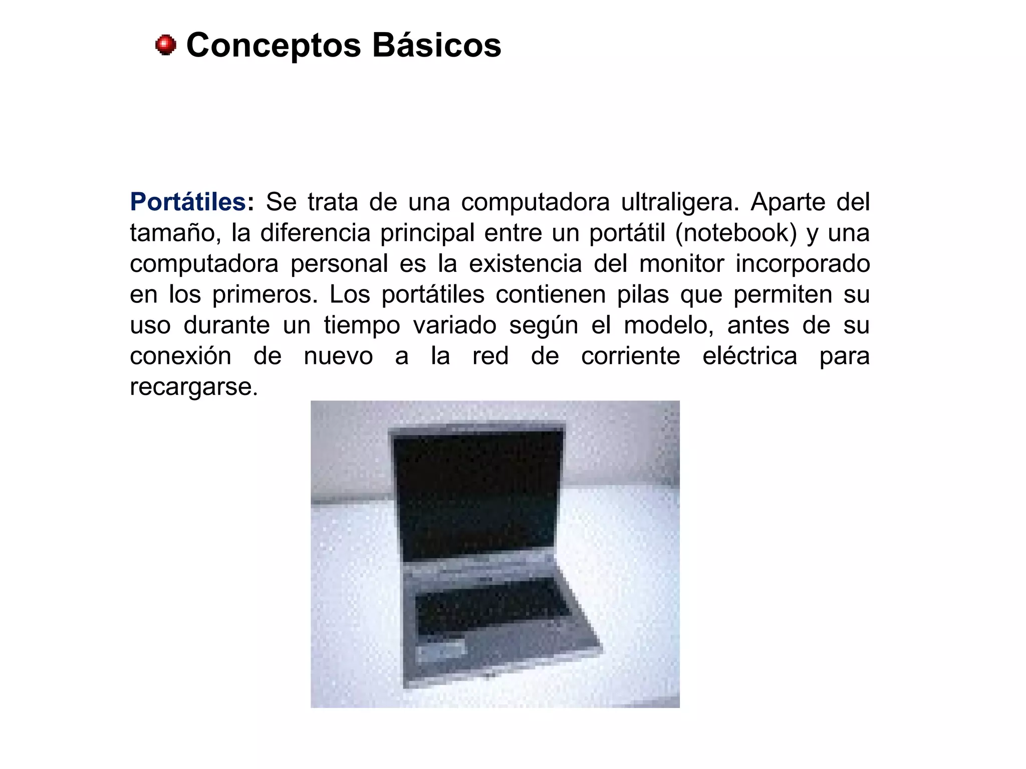 Portátiles: Se trata de una computadora ultraligera. Aparte del
tamaño, la diferencia principal entre un portátil (notebook) y una
computadora personal es la existencia del monitor incorporado
en los primeros. Los portátiles contienen pilas que permiten su
uso durante un tiempo variado según el modelo, antes de su
conexión de nuevo a la red de corriente eléctrica para
recargarse.
Conceptos Básicos
 
