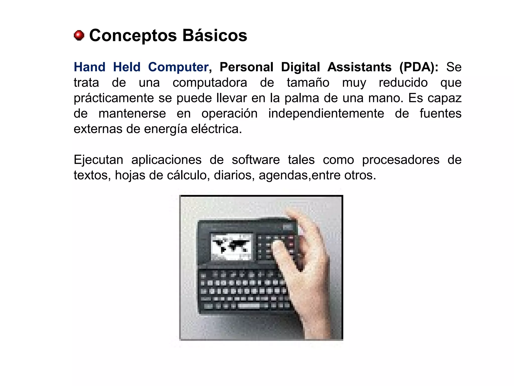 Conceptos Básicos
Hand Held Computer, Personal Digital Assistants (PDA): Se
trata de una computadora de tamaño muy reducido que
prácticamente se puede llevar en la palma de una mano. Es capaz
de mantenerse en operación independientemente de fuentes
externas de energía eléctrica.
Ejecutan aplicaciones de software tales como procesadores de
textos, hojas de cálculo, diarios, agendas,entre otros.
 