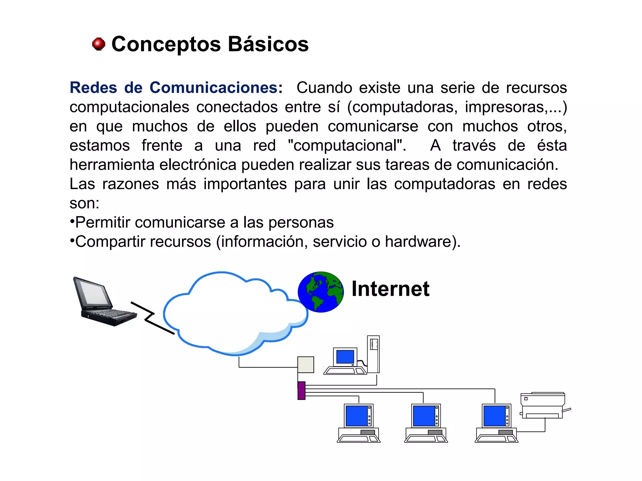 Conceptos Básicos
Redes de Comunicaciones: Cuando existe una serie de recursos
computacionales conectados entre sí (computadoras, impresoras,...)
en que muchos de ellos pueden comunicarse con muchos otros,
estamos frente a una red "computacional". A través de ésta
herramienta electrónica pueden realizar sus tareas de comunicación.
Las razones más importantes para unir las computadoras en redes
son:
•Permitir comunicarse a las personas
•Compartir recursos (información, servicio o hardware).
Internet
 