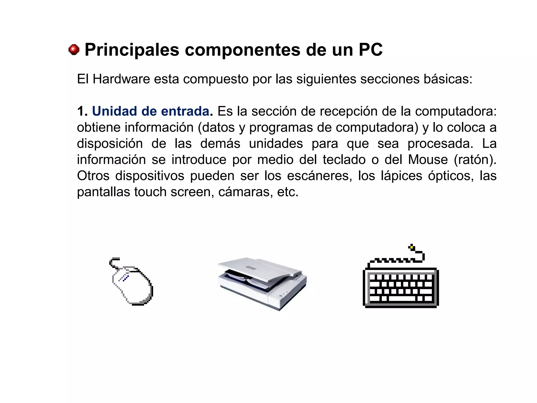 Principales componentes de un PC
El Hardware esta compuesto por las siguientes secciones básicas:
1. Unidad de entrada. Es la sección de recepción de la computadora:
obtiene información (datos y programas de computadora) y lo coloca a
disposición de las demás unidades para que sea procesada. La
información se introduce por medio del teclado o del Mouse (ratón).
Otros dispositivos pueden ser los escáneres, los lápices ópticos, las
pantallas touch screen, cámaras, etc.
 