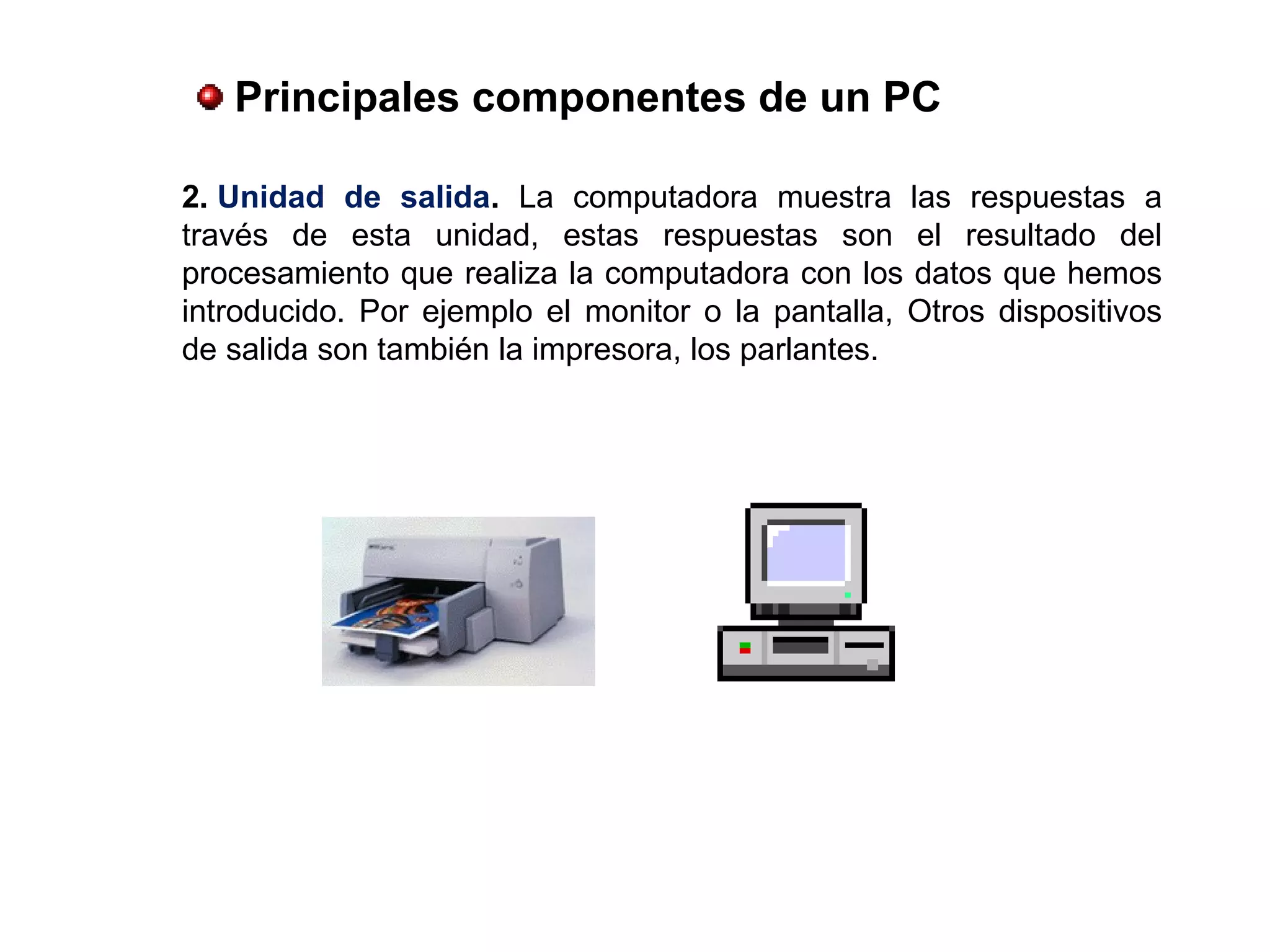 2. Unidad  de  salida. La computadora muestra las respuestas a
través de esta unidad, estas respuestas son el resultado del
procesamiento que realiza la computadora con los datos que hemos
introducido. Por ejemplo el monitor o la pantalla, Otros dispositivos
de salida son también la impresora, los parlantes.
 Principales componentes de un PC
 