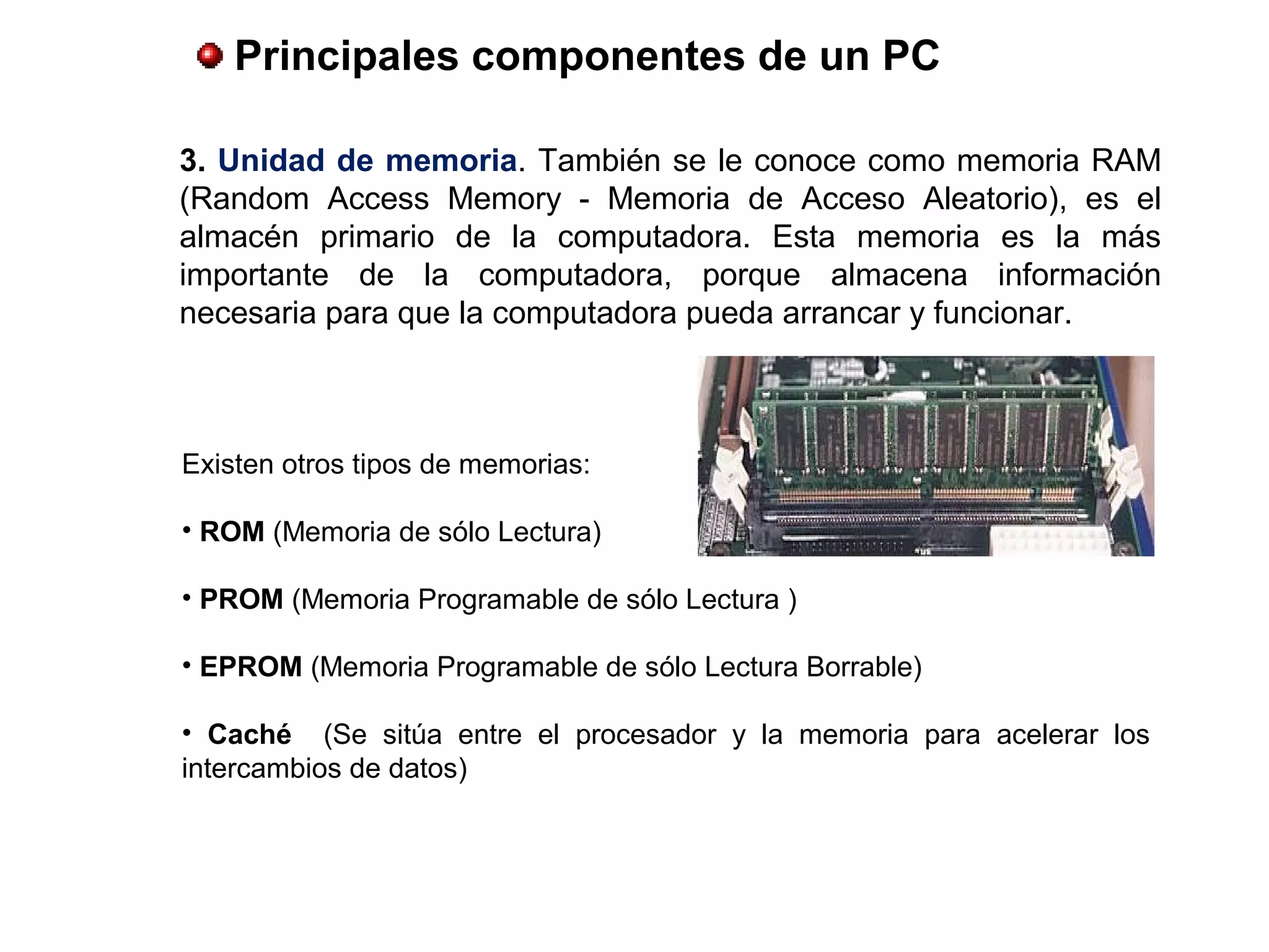  Principales componentes de un PC
3. Unidad de memoria. También se le conoce como memoria RAM
(Random Access Memory - Memoria de Acceso Aleatorio), es el
almacén primario de la computadora. Esta memoria es la más
importante de la computadora, porque almacena información
necesaria para que la computadora pueda arrancar y funcionar.
Existen otros tipos de memorias:
• ROM (Memoria de sólo Lectura)
• PROM (Memoria Programable de sólo Lectura )
• EPROM (Memoria Programable de sólo Lectura Borrable)
•  Caché (Se sitúa entre el procesador y la memoria para acelerar los
intercambios de datos)
 