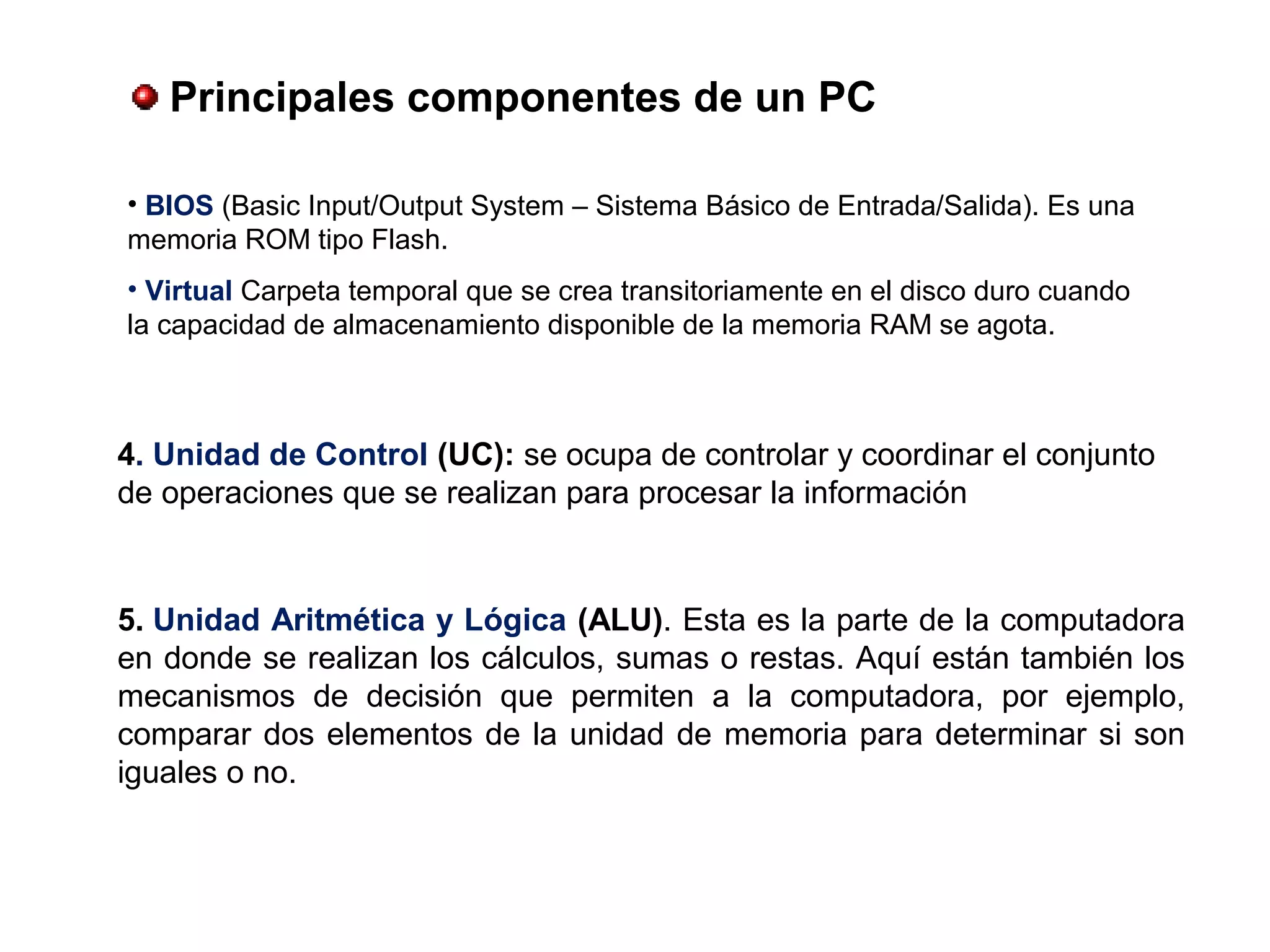 4. Unidad de Control (UC): se ocupa de controlar y coordinar el conjunto
de operaciones que se realizan para procesar la información
• BIOS (Basic Input/Output System – Sistema Básico de Entrada/Salida). Es una
memoria ROM tipo Flash.
• Virtual Carpeta temporal que se crea transitoriamente en el disco duro cuando
la capacidad de almacenamiento disponible de la memoria RAM se agota.
5. Unidad Aritmética y Lógica (ALU). Esta es la parte de la computadora
en donde se realizan los cálculos, sumas o restas. Aquí están también los
mecanismos de decisión que permiten a la computadora, por ejemplo,
comparar dos elementos de la unidad de memoria para determinar si son
iguales o no.
 Principales componentes de un PC
 