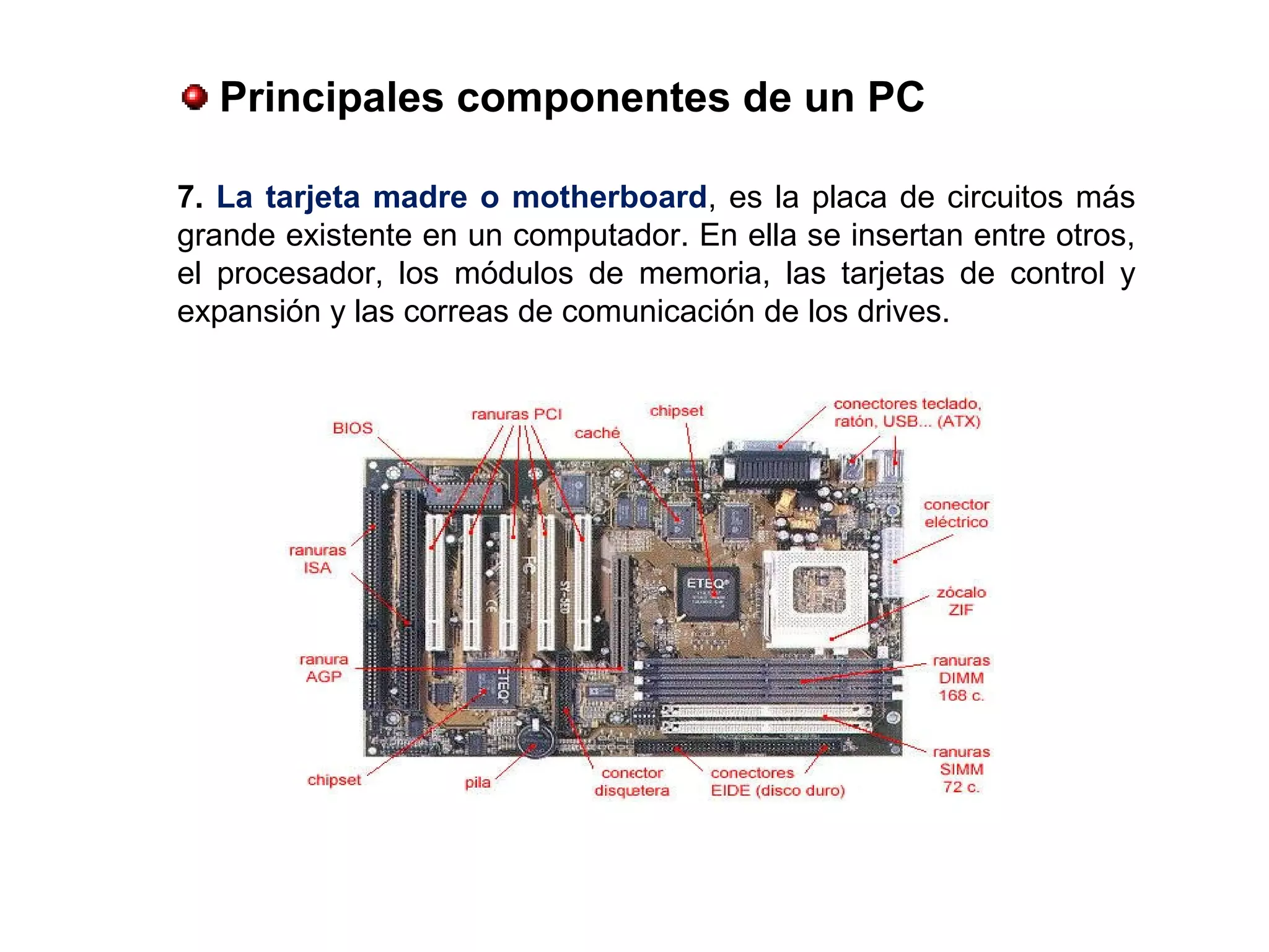 7. La tarjeta madre o motherboard, es la placa de circuitos más
grande existente en un computador. En ella se insertan entre otros,
el procesador, los módulos de memoria, las tarjetas de control y
expansión y las correas de comunicación de los drives.
 Principales componentes de un PC
 