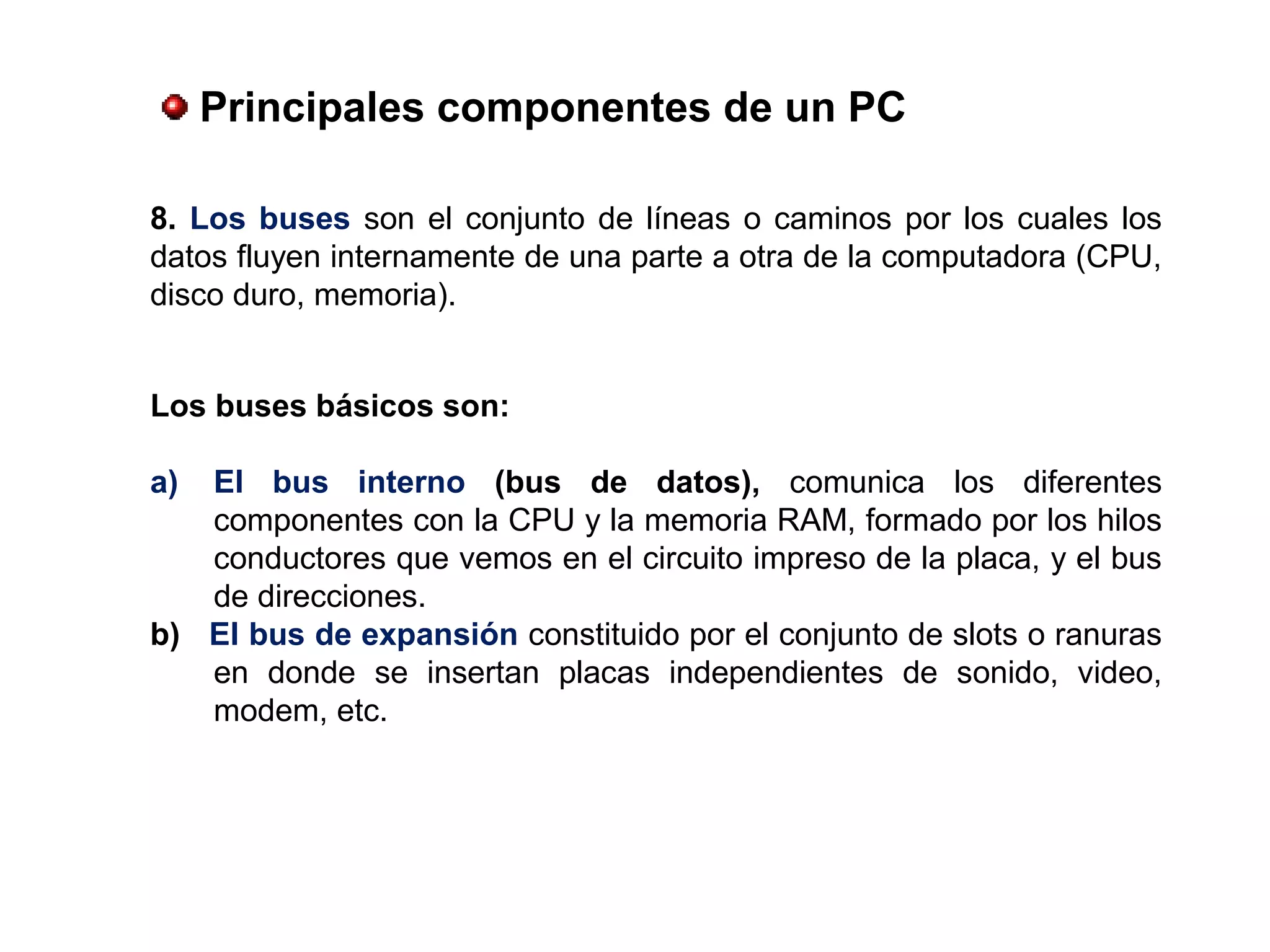 Los buses básicos son:
a) El  bus  interno  (bus  de  datos), comunica los diferentes
componentes con la CPU y la memoria RAM, formado por los hilos
conductores que vemos en el circuito impreso de la placa, y el bus
de direcciones.
b)   El bus de expansión constituido por el conjunto de slots o ranuras
en donde se insertan placas independientes de sonido, video,
modem, etc.
 Principales componentes de un PC
8. Los buses son el conjunto de líneas o caminos por los cuales los
datos fluyen internamente de una parte a otra de la computadora (CPU,
disco duro, memoria).
 