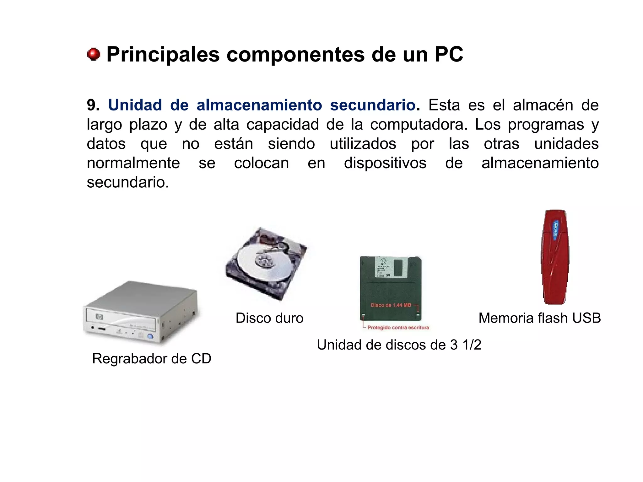 9. Unidad  de  almacenamiento  secundario. Esta es el almacén de
largo plazo y de alta capacidad de la computadora. Los programas y
datos que no están siendo utilizados por las otras unidades
normalmente se colocan en dispositivos de almacenamiento
secundario.
Unidad de discos de 3 1/2
Regrabador de CD
Memoria flash USBDisco duro
 Principales componentes de un PC
 