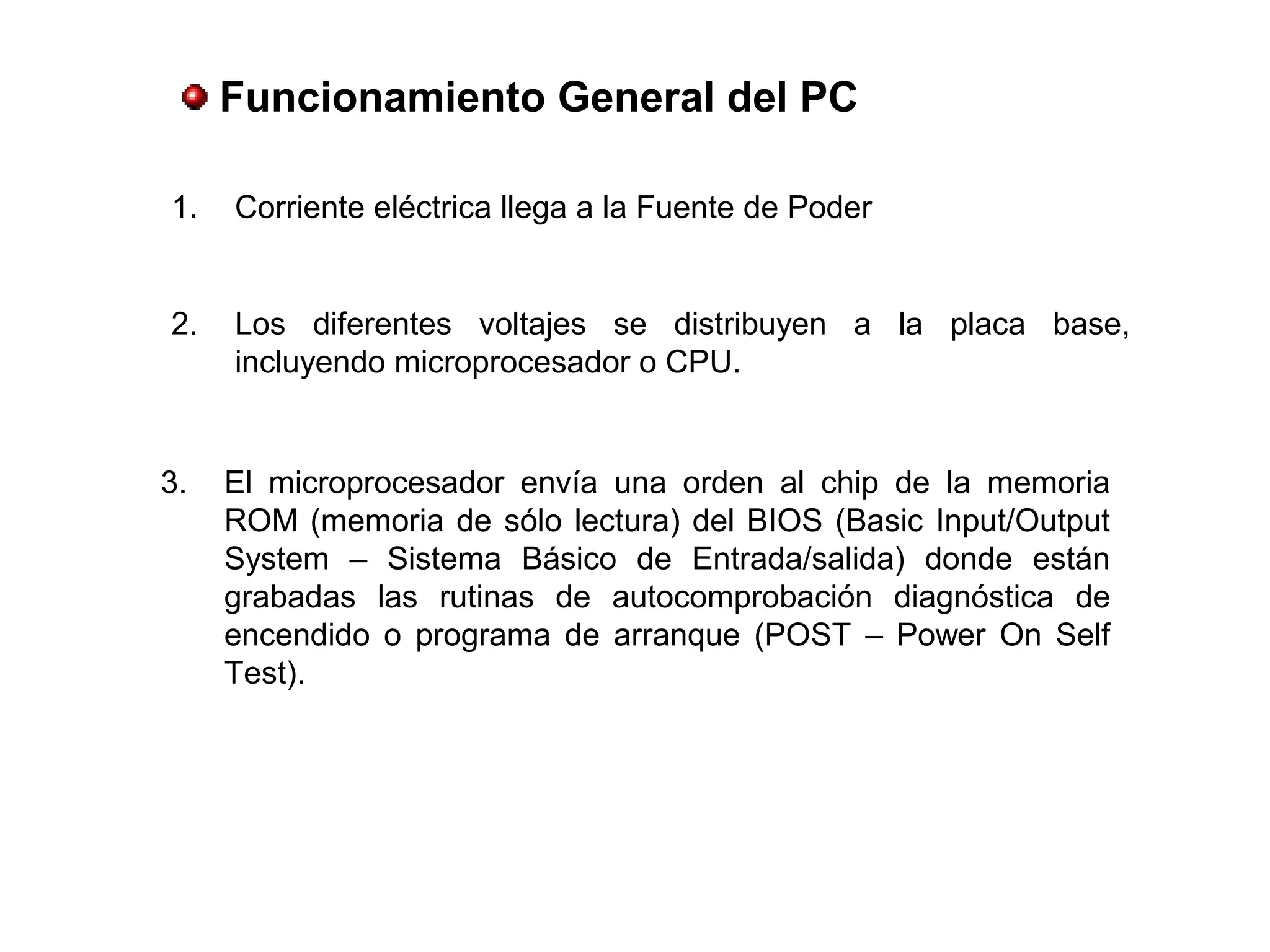 Funcionamiento General del PC
1. Corriente eléctrica llega a la Fuente de Poder
2. Los diferentes voltajes se distribuyen a la placa base,
incluyendo microprocesador o CPU.
3. El microprocesador envía una orden al chip de la memoria
ROM (memoria de sólo lectura) del BIOS (Basic Input/Output
System – Sistema Básico de Entrada/salida) donde están
grabadas las rutinas de autocomprobación diagnóstica de
encendido o programa de arranque (POST – Power On Self
Test).
 