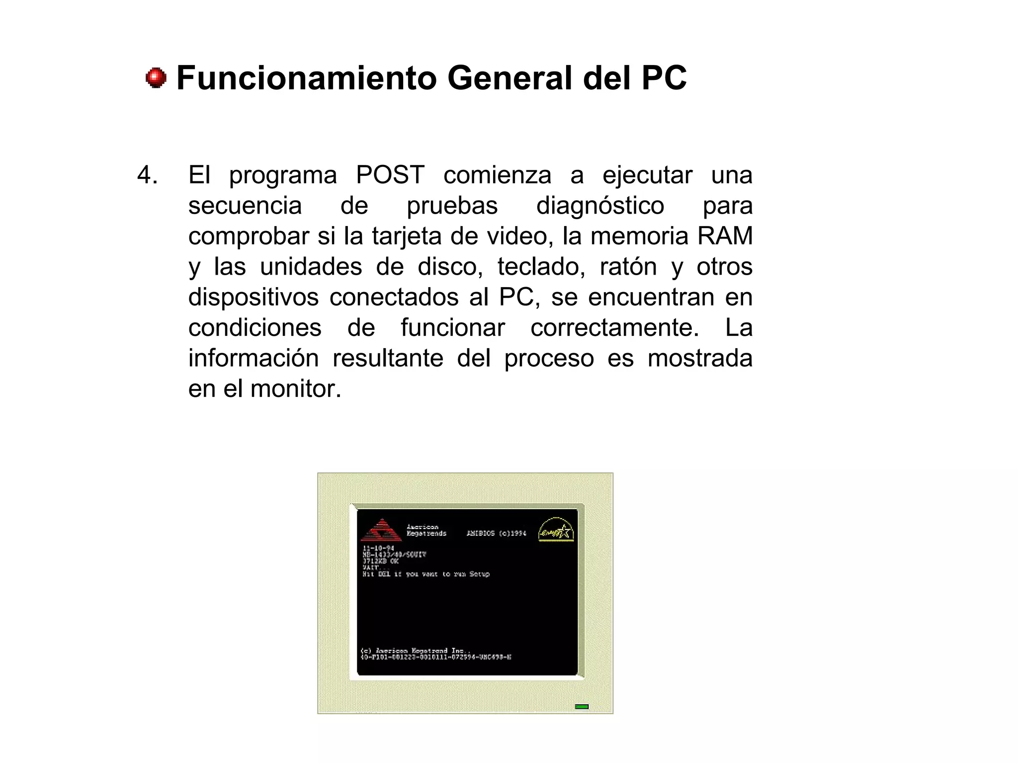 4. El programa POST comienza a ejecutar una
secuencia de pruebas diagnóstico para
comprobar si la tarjeta de video, la memoria RAM
y las unidades de disco, teclado, ratón y otros
dispositivos conectados al PC, se encuentran en
condiciones de funcionar correctamente. La
información resultante del proceso es mostrada
en el monitor.
Funcionamiento General del PC
 