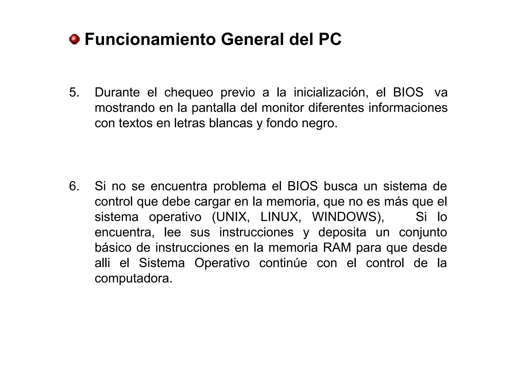 5. Durante el chequeo previo a la inicialización, el BIOS va
mostrando en la pantalla del monitor diferentes informaciones
con textos en letras blancas y fondo negro.
Funcionamiento General del PC
6. Si no se encuentra problema el BIOS busca un sistema de
control que debe cargar en la memoria, que no es más que el
sistema operativo (UNIX, LINUX, WINDOWS), Si lo
encuentra, lee sus instrucciones y deposita un conjunto
básico de instrucciones en la memoria RAM para que desde
alli el Sistema Operativo continúe con el control de la
computadora.
 