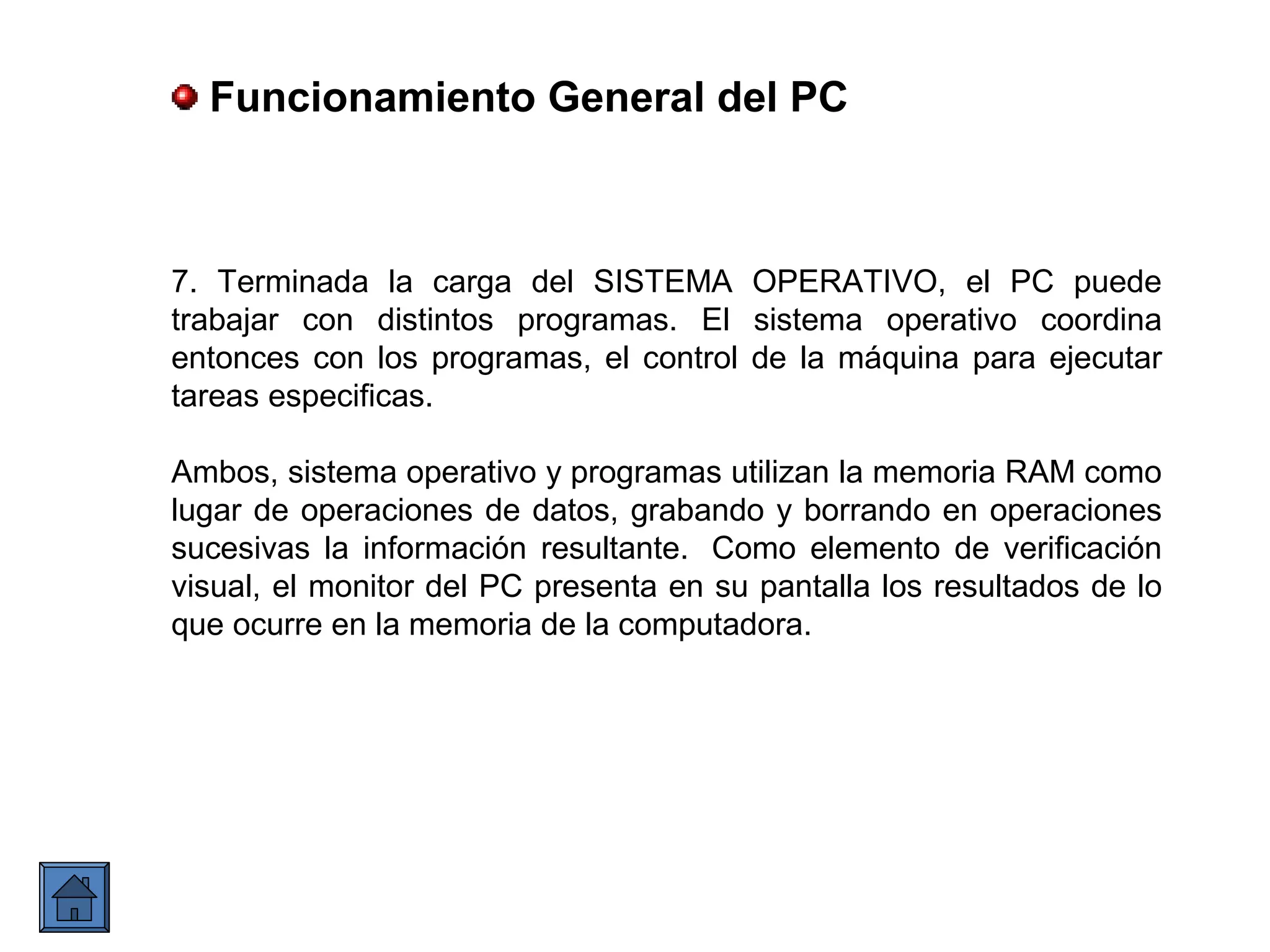 7. Terminada la carga del SISTEMA OPERATIVO, el PC puede
trabajar con distintos programas. El sistema operativo coordina
entonces con los programas, el control de la máquina para ejecutar
tareas especificas.
Ambos, sistema operativo y programas utilizan la memoria RAM como
lugar de operaciones de datos, grabando y borrando en operaciones
sucesivas la información resultante. Como elemento de verificación
visual, el monitor del PC presenta en su pantalla los resultados de lo
que ocurre en la memoria de la computadora.
Funcionamiento General del PC
 