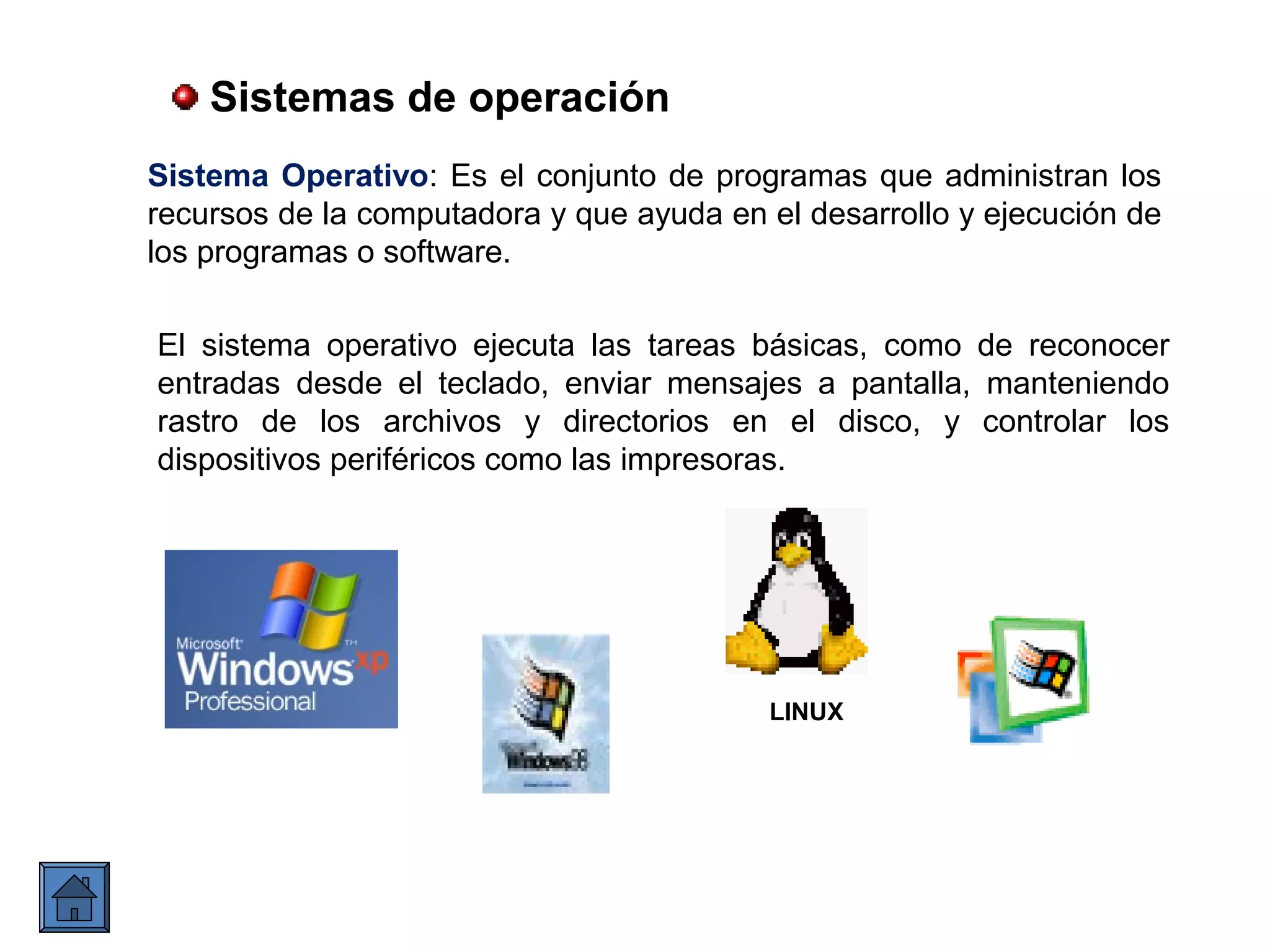 Sistemas de operación
Sistema Operativo: Es el conjunto de programas que administran los
recursos de la computadora y que ayuda en el desarrollo y ejecución de
los programas o software.
LINUX
El sistema operativo ejecuta las tareas básicas, como de reconocer
entradas desde el teclado, enviar mensajes a pantalla, manteniendo
rastro de los archivos y directorios en el disco, y controlar los
dispositivos periféricos como las impresoras.
 