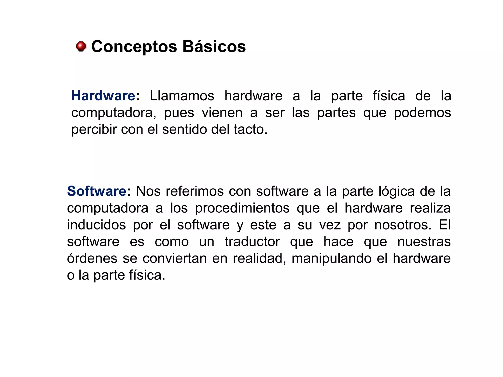 Hardware: Llamamos hardware a la parte física de la
computadora, pues vienen a ser las partes que podemos
percibir con el sentido del tacto.
Software: Nos referimos con software a la parte lógica de la
computadora a los procedimientos que el hardware realiza
inducidos por el software y este a su vez por nosotros. El
software es como un traductor que hace que nuestras
órdenes se conviertan en realidad, manipulando el hardware
o la parte física.
Conceptos Básicos
 
