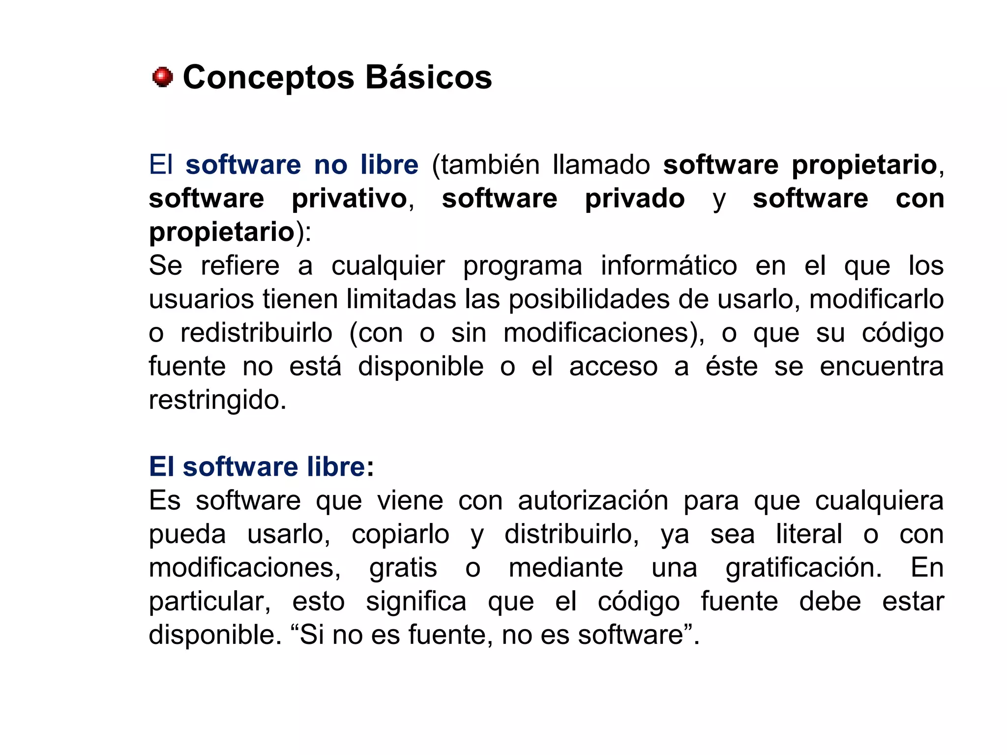 El software no libre (también llamado software propietario,
software privativo, software privado y software con
propietario):
Se refiere a cualquier programa informático en el que los
usuarios tienen limitadas las posibilidades de usarlo, modificarlo
o redistribuirlo (con o sin modificaciones), o que su código
fuente no está disponible o el acceso a éste se encuentra
restringido.
El software libre:
Es software que viene con autorización para que cualquiera
pueda usarlo, copiarlo y distribuirlo, ya sea literal o con
modificaciones, gratis o mediante una gratificación. En
particular, esto significa que el código fuente debe estar
disponible. “Si no es fuente, no es software”.
Conceptos Básicos
 