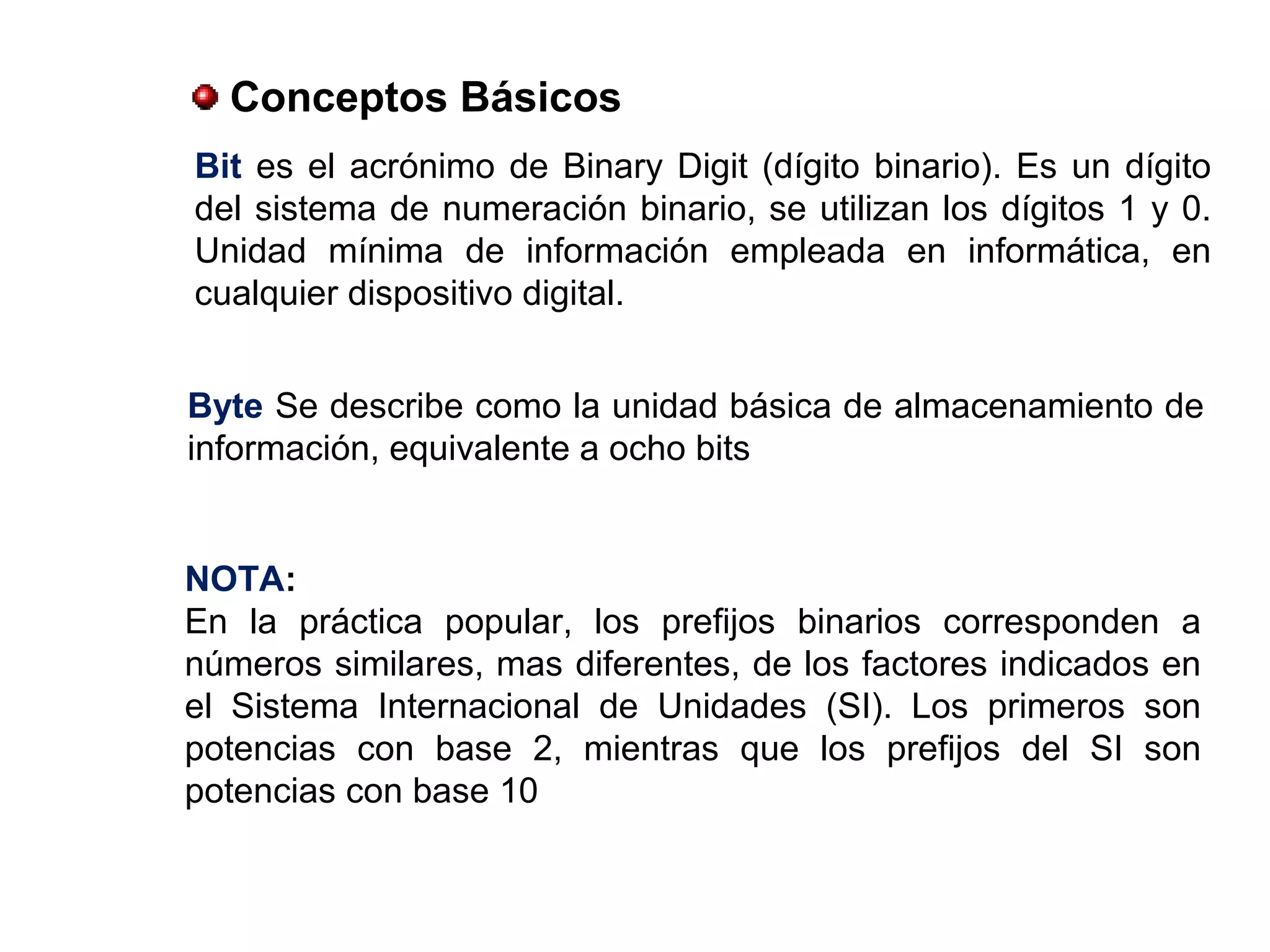 Conceptos Básicos
Bit es el acrónimo de Binary Digit (dígito binario). Es un dígito
del sistema de numeración binario, se utilizan los dígitos 1 y 0.
Unidad mínima de información empleada en informática, en
cualquier dispositivo digital.
Byte Se describe como la unidad básica de almacenamiento de
información, equivalente a ocho bits
NOTA:
En la práctica popular, los prefijos binarios corresponden a
números similares, mas diferentes, de los factores indicados en
el Sistema Internacional de Unidades (SI). Los primeros son
potencias con base 2, mientras que los prefijos del SI son
potencias con base 10
 