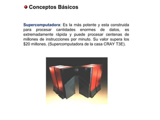 Conceptos Básicos
Supercomputadora: Es la más potente y esta construida
para procesar cantidades enormes de datos, es
extremadamente rápida y puede procesar centenas de
millones de instrucciones por minuto. Su valor supera los
$20 millones. (Supercomputadora de la casa CRAY T3E).
 