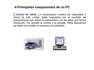 2. Unidad  de  salida. La computadora muestra las respuestas a
través de esta unidad, estas respuestas son el resultado del
procesamiento que realiza la computadora con los datos que hemos
introducido. Por ejemplo el monitor o la pantalla, Otros dispositivos
de salida son también la impresora, los parlantes.
 Principales componentes de un PC
 