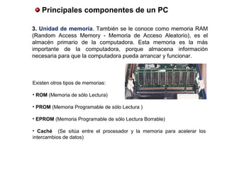  Principales componentes de un PC
3. Unidad de memoria. También se le conoce como memoria RAM
(Random Access Memory - Memoria de Acceso Aleatorio), es el
almacén primario de la computadora. Esta memoria es la más
importante de la computadora, porque almacena información
necesaria para que la computadora pueda arrancar y funcionar.
Existen otros tipos de memorias:
• ROM (Memoria de sólo Lectura)
• PROM (Memoria Programable de sólo Lectura )
• EPROM (Memoria Programable de sólo Lectura Borrable)
•  Caché (Se sitúa entre el procesador y la memoria para acelerar los
intercambios de datos)
 