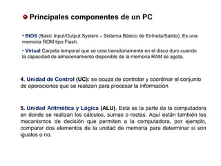 4. Unidad de Control (UC): se ocupa de controlar y coordinar el conjunto
de operaciones que se realizan para procesar la información
• BIOS (Basic Input/Output System – Sistema Básico de Entrada/Salida). Es una
memoria ROM tipo Flash.
• Virtual Carpeta temporal que se crea transitoriamente en el disco duro cuando
la capacidad de almacenamiento disponible de la memoria RAM se agota.
5. Unidad Aritmética y Lógica (ALU). Esta es la parte de la computadora
en donde se realizan los cálculos, sumas o restas. Aquí están también los
mecanismos de decisión que permiten a la computadora, por ejemplo,
comparar dos elementos de la unidad de memoria para determinar si son
iguales o no.
 Principales componentes de un PC
 