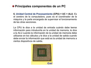6. Unidad Central de Procesamiento (CPU) = UC + ALU. Es
el cerebro de la computadora, pues es el coordinador de la
máquina y la parte encargada de supervisar el funcionamiento
de las otras secciones.
La CPU le dice a la unidad de entrada cuándo debe leerse
información para introducirla en la unidad de memoria, le dice
a la ALU cuando la información de la unidad de memoria debe
utilizarse en los cálculos y le dice a la unidad de salida cuando
debe enviar la información que está es la unidad de memoria a
ciertos dispositivos de salida.
 Principales componentes de un PC
 