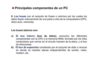 Los buses básicos son:
a) El  bus  interno  (bus  de  datos), comunica los diferentes
componentes con la CPU y la memoria RAM, formado por los hilos
conductores que vemos en el circuito impreso de la placa, y el bus
de direcciones.
b)   El bus de expansión constituido por el conjunto de slots o ranuras
en donde se insertan placas independientes de sonido, video,
modem, etc.
 Principales componentes de un PC
8. Los buses son el conjunto de líneas o caminos por los cuales los
datos fluyen internamente de una parte a otra de la computadora (CPU,
disco duro, memoria).
 