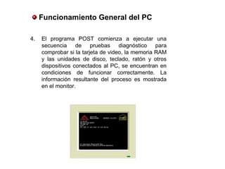 4. El programa POST comienza a ejecutar una
secuencia de pruebas diagnóstico para
comprobar si la tarjeta de video, la memoria RAM
y las unidades de disco, teclado, ratón y otros
dispositivos conectados al PC, se encuentran en
condiciones de funcionar correctamente. La
información resultante del proceso es mostrada
en el monitor.
Funcionamiento General del PC
 
