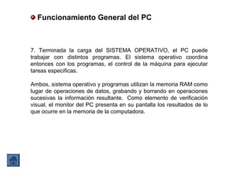 7. Terminada la carga del SISTEMA OPERATIVO, el PC puede
trabajar con distintos programas. El sistema operativo coordina
entonces con los programas, el control de la máquina para ejecutar
tareas especificas.
Ambos, sistema operativo y programas utilizan la memoria RAM como
lugar de operaciones de datos, grabando y borrando en operaciones
sucesivas la información resultante. Como elemento de verificación
visual, el monitor del PC presenta en su pantalla los resultados de lo
que ocurre en la memoria de la computadora.
Funcionamiento General del PC
 