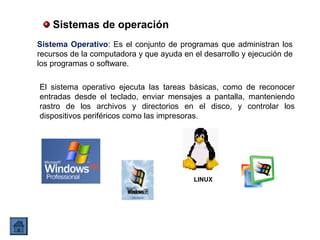 Sistemas de operación
Sistema Operativo: Es el conjunto de programas que administran los
recursos de la computadora y que ayuda en el desarrollo y ejecución de
los programas o software.
LINUX
El sistema operativo ejecuta las tareas básicas, como de reconocer
entradas desde el teclado, enviar mensajes a pantalla, manteniendo
rastro de los archivos y directorios en el disco, y controlar los
dispositivos periféricos como las impresoras.
 
