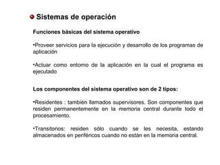 Sistemas de operación
Funciones básicas del sistema operativo
•Proveer servicios para la ejecución y desarrollo de los programas de
aplicación
•Actuar como entorno de la aplicación en la cual el programa es
ejecutado
Los componentes del sistema operativo son de 2 tipos:
•Residentes : también llamados supervisores. Son componentes que
residen permanentemente en la memoria central durante todo el
procesamiento.
•Transitorios: residen sólo cuando se les necesita, estando
almacenados en periféricos cuando no están en la memoria central.
 