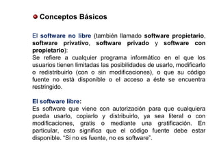El software no libre (también llamado software propietario,
software privativo, software privado y software con
propietario):
Se refiere a cualquier programa informático en el que los
usuarios tienen limitadas las posibilidades de usarlo, modificarlo
o redistribuirlo (con o sin modificaciones), o que su código
fuente no está disponible o el acceso a éste se encuentra
restringido.
El software libre:
Es software que viene con autorización para que cualquiera
pueda usarlo, copiarlo y distribuirlo, ya sea literal o con
modificaciones, gratis o mediante una gratificación. En
particular, esto significa que el código fuente debe estar
disponible. “Si no es fuente, no es software”.
Conceptos Básicos
 