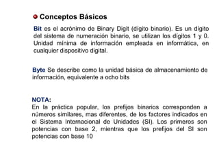 Conceptos Básicos
Bit es el acrónimo de Binary Digit (dígito binario). Es un dígito
del sistema de numeración binario, se utilizan los dígitos 1 y 0.
Unidad mínima de información empleada en informática, en
cualquier dispositivo digital.
Byte Se describe como la unidad básica de almacenamiento de
información, equivalente a ocho bits
NOTA:
En la práctica popular, los prefijos binarios corresponden a
números similares, mas diferentes, de los factores indicados en
el Sistema Internacional de Unidades (SI). Los primeros son
potencias con base 2, mientras que los prefijos del SI son
potencias con base 10
 